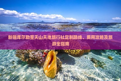 新疆库尔勒至天山天池旅行社定制路线、费用攻略及旅游全指南