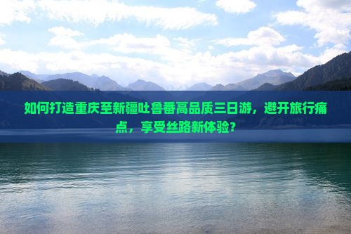 如何打造重庆至新疆吐鲁番高品质三日游，避开旅行痛点，享受丝路新体验？