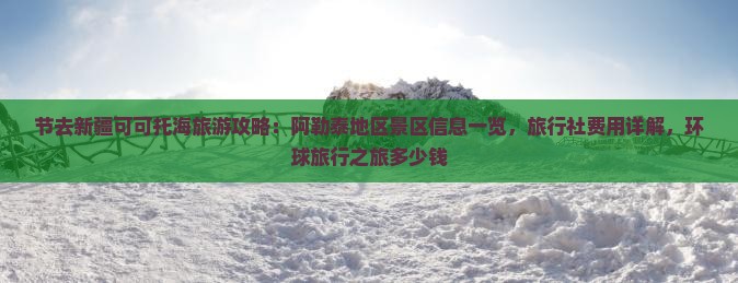 节去新疆可可托海旅游攻略：阿勒泰地区景区信息一览，旅行社费用详解，环球旅行之旅多少钱