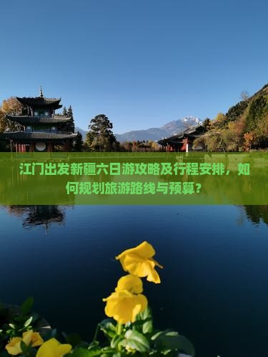 江门出发新疆六日游攻略及行程安排，如何规划旅游路线与预算？