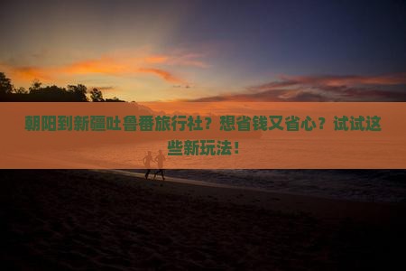 朝阳到新疆吐鲁番旅行社？想省钱又省心？试试这些新玩法！