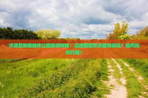 济源至新疆独库公路旅游攻略：沿途哪些景点值得游玩？如何规划行程？