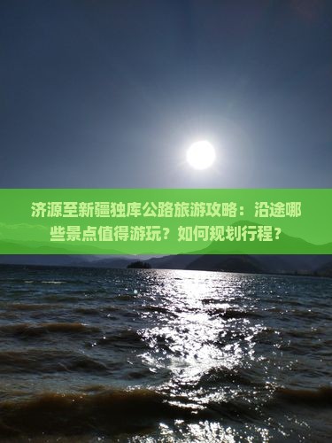 济源至新疆独库公路旅游攻略：沿途哪些景点值得游玩？如何规划行程？