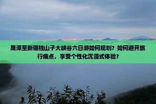 鹰潭至新疆独山子大峡谷六日游如何规划？如何避开旅行痛点，享受个性化沉浸式体验？