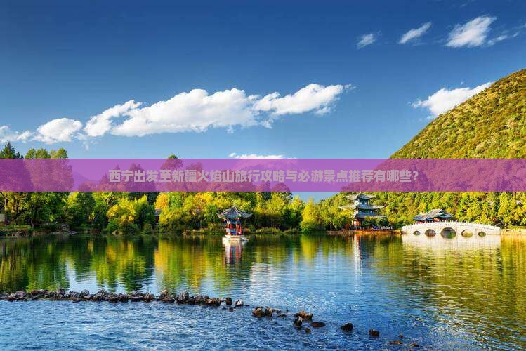 西宁出发至新疆火焰山旅行攻略与必游景点推荐有哪些？