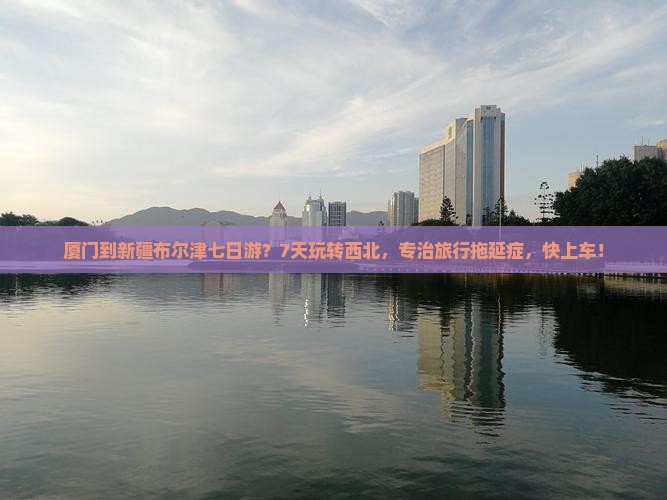 厦门到新疆布尔津七日游？7天玩转西北，专治旅行拖延症，快上车！