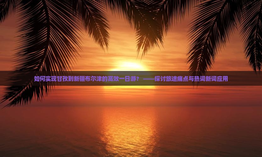 如何实现甘孜到新疆布尔津的高效一日游？ ——探讨旅途痛点与热词新词应用