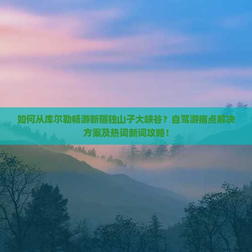 如何从库尔勒畅游新疆独山子大峡谷？自驾游痛点解决方案及热词新词攻略！