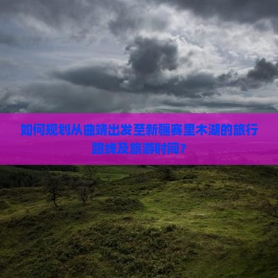 如何规划从曲靖出发至新疆赛里木湖的旅行路线及旅游时间？