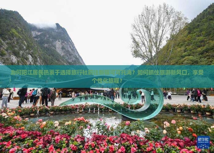 为何阳江居民热衷于选择旅行社前往新疆可可托海？如何抓住旅游新风口，享受个性化旅程？