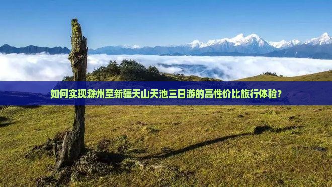 如何实现滁州至新疆天山天池三日游的高性价比旅行体验？