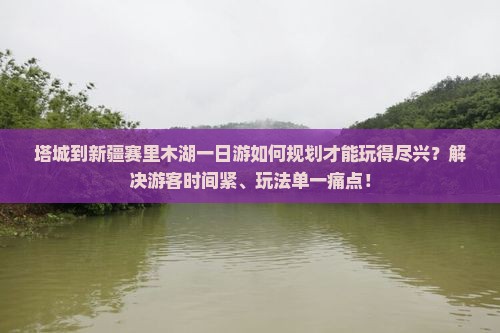 塔城到新疆赛里木湖一日游如何规划才能玩得尽兴？解决游客时间紧、玩法单一痛点！
