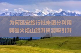 为何延安旅行社未匿分利用新疆火焰山旅游资源吸引游客？