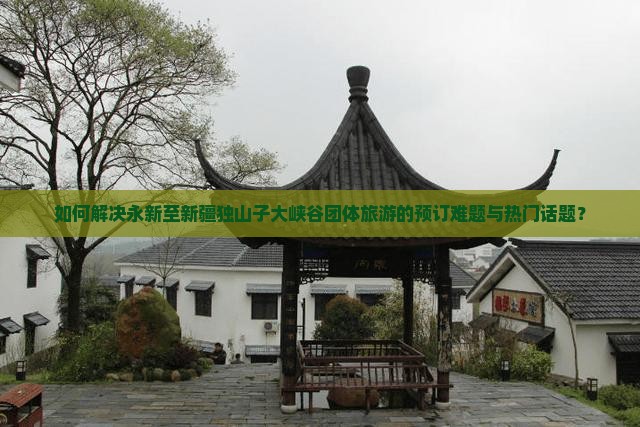 如何解决永新至新疆独山子大峡谷团体旅游的预订难题与热门话题？