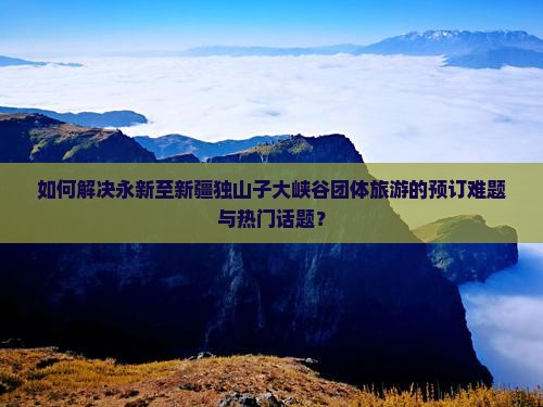 如何解决永新至新疆独山子大峡谷团体旅游的预订难题与热门话题？