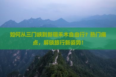 如何从三门峡到新疆禾木自由行？热门痛点，解锁旅行新姿势！
