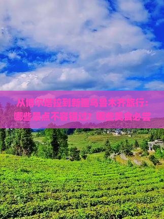 从博尔塔拉到新疆乌鲁木齐旅行:哪些景点不容错过?哪些美食必尝?当地文化体验有哪些? 从博尔塔拉到新疆乌鲁木齐旅行:哪些景点不容错过?哪些美食必尝?当地文化体验有哪些?