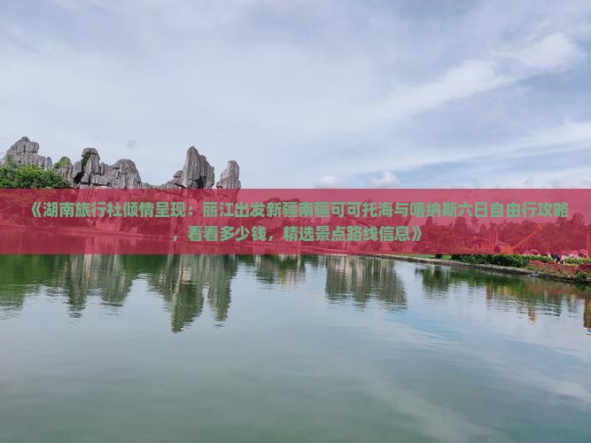 《湖南旅行社倾情呈现：丽江出发新疆南疆可可托海与喀纳斯六日自由行攻略，看看多少钱，精选景点路线信息》