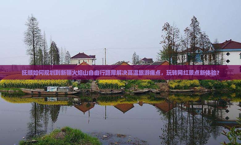 抚顺如何规划到新疆火焰山自由行路犀解决高温旅游痛点，玩转网红景点新体验？