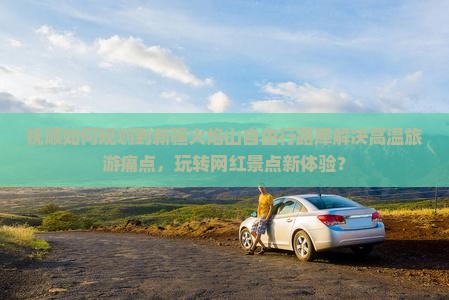 抚顺如何规划到新疆火焰山自由行路犀解决高温旅游痛点，玩转网红景点新体验？