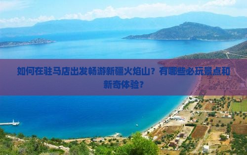 如何在驻马店出发畅游新疆火焰山？有哪些必玩景点和新奇体验？