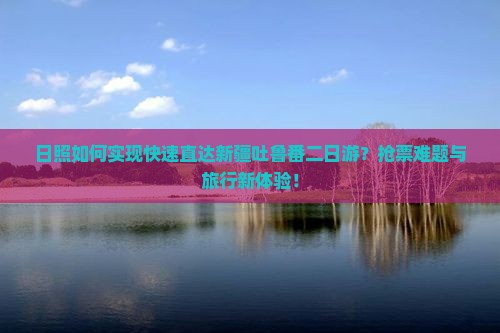 日照如何实现快速直达新疆吐鲁番二日游？抢票难题与旅行新体验！