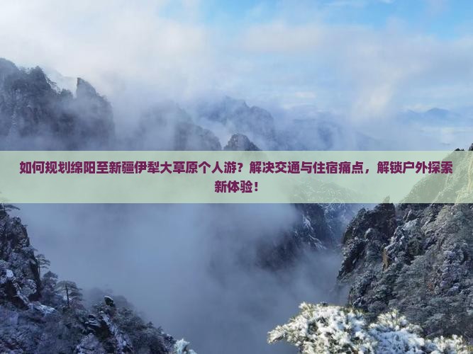 如何规划绵阳至新疆伊犁大草原个人游？解决交通与住宿痛点，解锁户外探索新体验！