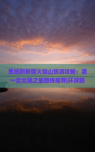 恩施到新疆火焰山旅游攻略：第一次北疆之旅路线推荐|环球旅行社|新疆旅游景点信息|国际旅行看看|火焰山景点