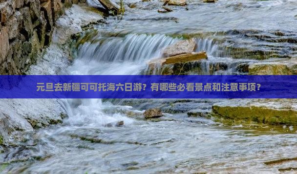 元旦去新疆可可托海六日游？有哪些必看景点和注意事项？