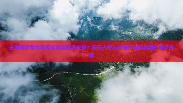 去新疆伊犁大草原旅游需要多少钱？安庆人关心的旅行攻略与网红景点推荐
