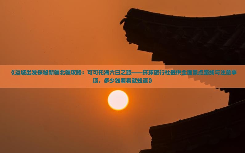 《运城出发探秘新疆北疆攻略：可可托海六日之旅——环球旅行社提供全面景点路线与注意事项，多少钱看看就知道》