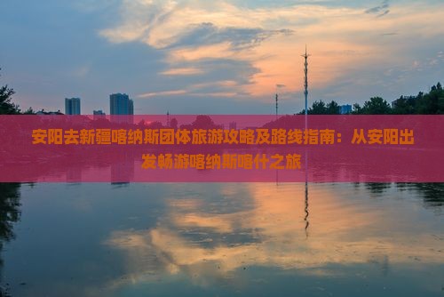 安阳去新疆喀纳斯团体旅游攻略及路线指南：从安阳出发畅游喀纳斯喀什之旅