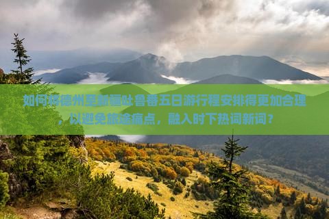 如何将德州至新疆吐鲁番五日游行程安排得更加合理，以避免旅途痛点，融入时下热词新词？