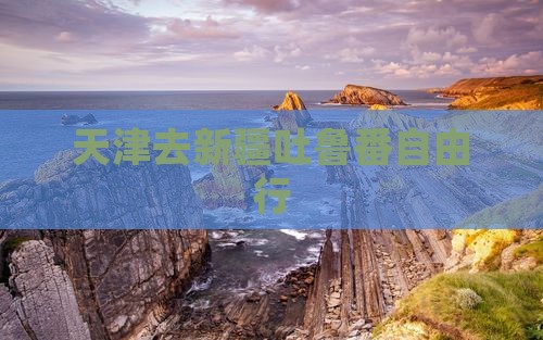 天津去新疆吐鲁番自由行