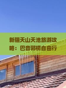 新疆天山天池旅游攻略：巴音郭楞自由行旅行社信息大全，天山天池旅游景点去看看湖南国际游玩指南