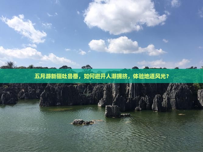 五月游新疆吐鲁番，如何避开人潮拥挤，体验地道风光？