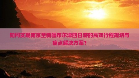 如何实现南京至新疆布尔津四日游的高效行程规划与痛点解决方案？