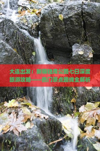 大连出发：新疆独库公路七日深度旅游攻略——热门景点路线全解析