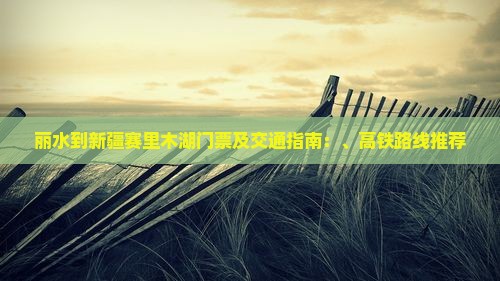 丽水到新疆赛里木湖门票及交通指南：、高铁路线推荐
