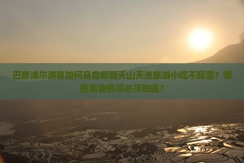 巴彦淖尔游客如何品尝新疆天山天池旅游小吃不踩雷？哪些美食热词必须知道？