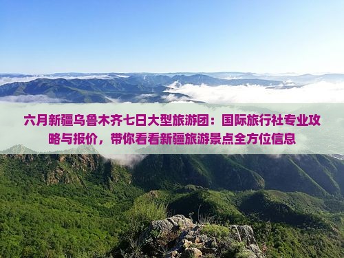六月新疆乌鲁木齐七日大型旅游团：国际旅行社专业攻略与报价，带你看看新疆旅游景点全方位信息
