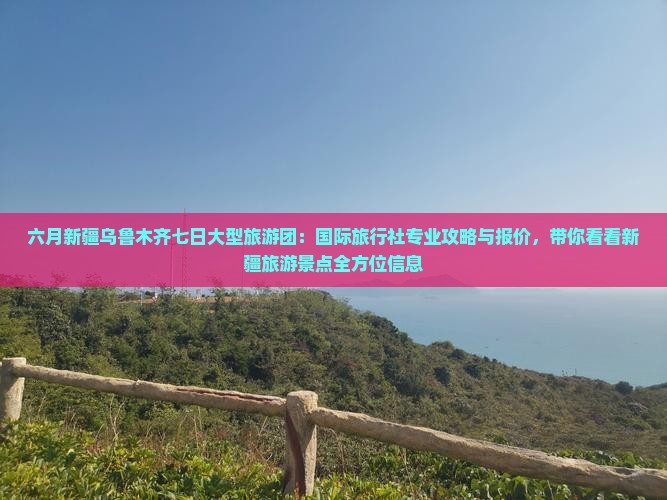 六月新疆乌鲁木齐七日大型旅游团：国际旅行社专业攻略与报价，带你看看新疆旅游景点全方位信息