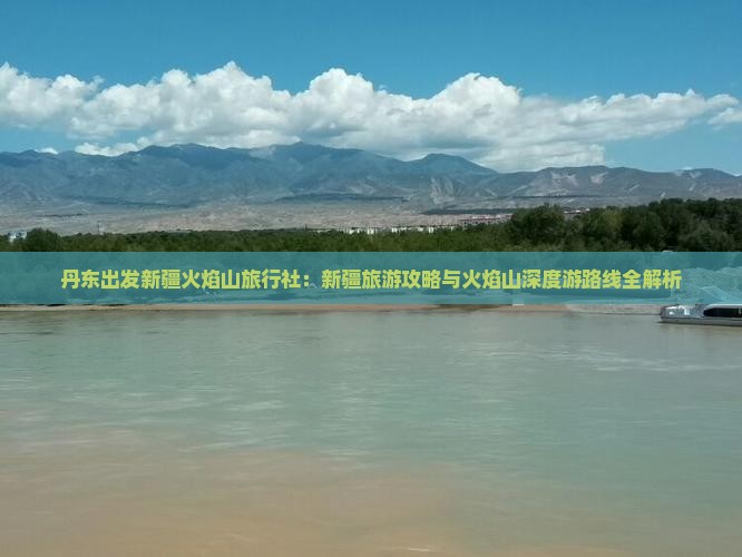 丹东出发新疆火焰山旅行社：新疆旅游攻略与火焰山深度游路线全解析
