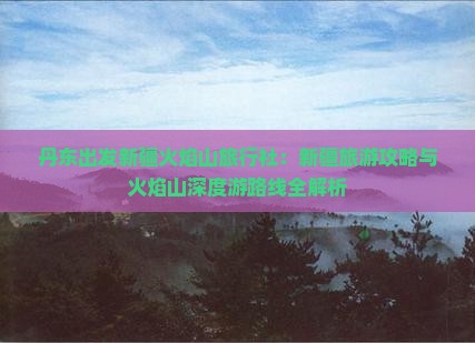 丹东出发新疆火焰山旅行社：新疆旅游攻略与火焰山深度游路线全解析