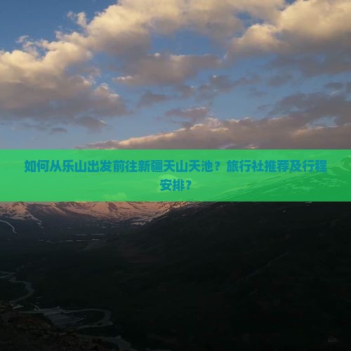 如何从乐山出发前往新疆天山天池？旅行社推荐及行程安排？