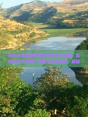 如何从巢湖畅游至新疆伊犁大草原，实现自由行梦想？交通与住宿痛点，解锁户外探险新潮流！