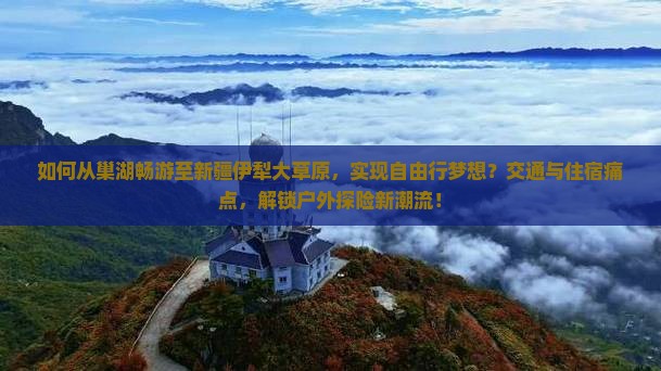 如何从巢湖畅游至新疆伊犁大草原，实现自由行梦想？交通与住宿痛点，解锁户外探险新潮流！
