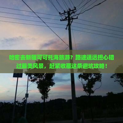 哈密去新疆可可托海旅游？路途遥远担心错过最美风景，赶紧收藏这条避坑攻略！