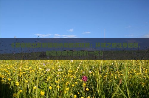 《景德镇出发新疆喀纳斯旅游攻略：环球之旅注意信息，新疆旅游景点报价一览》
