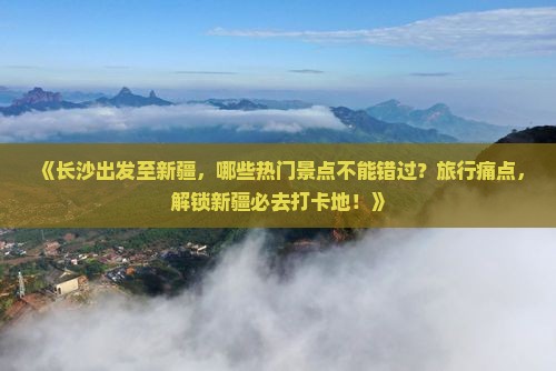 《长沙出发至新疆，哪些热门景点不能错过？旅行痛点，解锁新疆必去打卡地！》